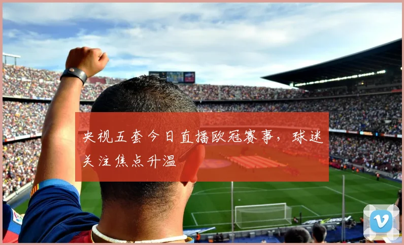 央视五套今日直播欧冠赛事,球迷关注焦点升温