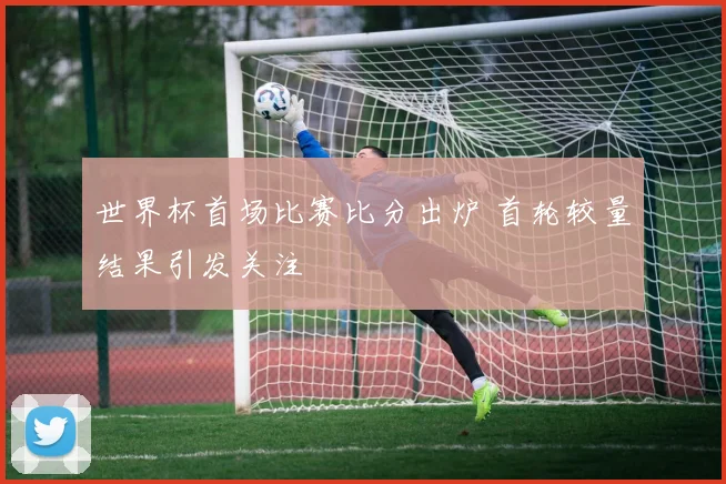 世界杯首场比赛比分出炉 首轮较量结果引发关注