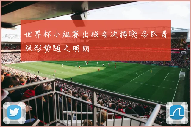 世界杯小组赛出线名次揭晓 各队晋级形势随之明朗