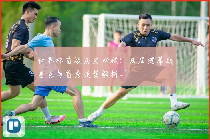 世界杯首战历史回顾：历届揭幕战看点与首秀走势解析_1