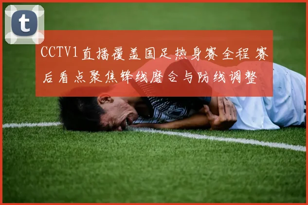 CCTV1直播覆盖国足热身赛全程 赛后看点聚焦锋线磨合与防线调整