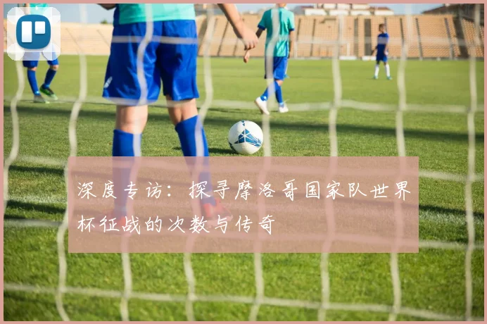 深度专访：探寻摩洛哥国家队世界杯征战的次数与传奇