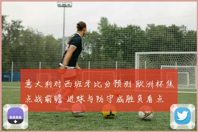 意大利对西班牙比分预测 欧洲杯焦点战前瞻 进球与防守成胜负看点