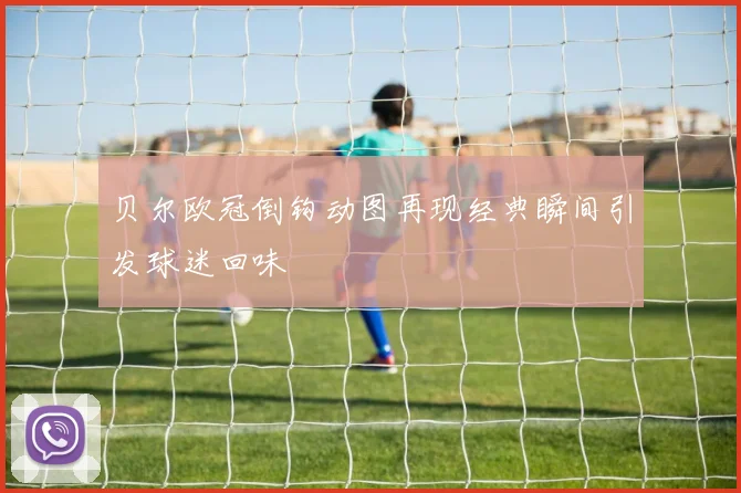贝尔欧冠倒钩动图再现经典瞬间引发球迷回味