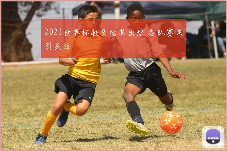 2021世界杯胜负结果出炉 各队赛果引关注