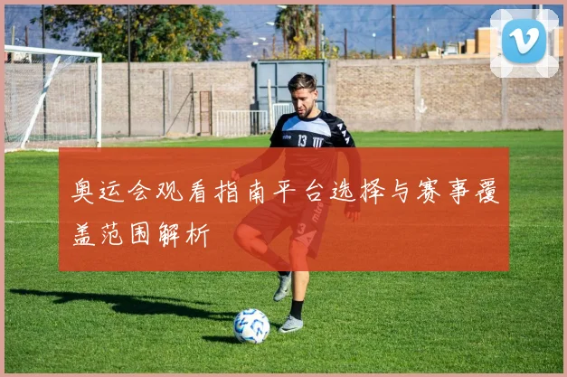 奥运会观看指南平台选择与赛事覆盖范围解析